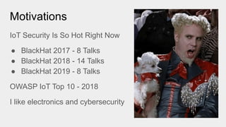 Motivations
IoT Security Is So Hot Right Now
● BlackHat 2017 - 8 Talks
● BlackHat 2018 - 14 Talks
● BlackHat 2019 - 8 Talks
OWASP IoT Top 10 - 2018
I like electronics and cybersecurity
 
