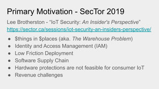 Primary Motivation - SecTor 2019
Lee Brotherston - “IoT Security: An Insider's Perspective”
https://sector.ca/sessions/iot-security-an-insiders-perspective/
● $things in $places (aka. The Warehouse Problem)
● Identity and Access Management (IAM)
● Low Friction Deployment
● Software Supply Chain
● Hardware protections are not feasible for consumer IoT
● Revenue challenges
 