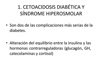 1. CETOACIDOSIS DIABÉTICA Y
SÍNDROME HIPEROSMOLAR
• Son dos de las complicaciones más serias de la
diabetes.
• Alteración del equilibrio entre la insulina y las
hormonas contrarreguladoras (glucagón, GH,
catecolaminas y cortisol)
 