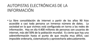 AUTOPISTAS ELECTRÓNICAS DE LA
INFORMACIÓN
• La libre consolidación de internet a partir de los años 90 hizo
accesible a ca...