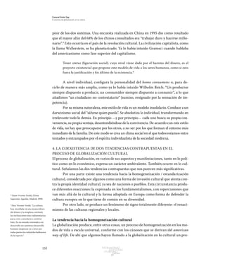 152 Patrimonio
Cultural
yturismo
CUADERNOS
13
Ezequiel Ander Egg
El proceso de globalización en la cultura
peor de los dos sistemas. Una encuesta realizada en China en 1995 dio como resultado
que el mayor afán del 68% de los chinos consultados era “trabajar duro y hacerse millo-
nario”.8
Esto ocurría en el país de la revolución cultural. La civilización capitalista, como
la llama Wallerstein, se ha planetarizado. Ya lo había intuido Gramsci cuando hablaba
del americanismo como fase superior del capitalismo.
Tener status (figuración social), cuyo nivel viene dado por el baremo del dinero, es el
proyecto existencial que propone este modelo de vida a los seres humanos, como si esto
fuera la justificación y fin último de la existencia.9
A nivel individual, configura la personalidad del homo consumens o, para de-
cirlo de manera más amplia, como ya lo había intuido Wilhelm Reich: “Un productor
siempre dispuesto a producir, un consumidor siempre dispuesto a consumir”, a lo que
añadimos “un ciudadano no contestatario” (sumiso, resignado por la sensación de im-
potencia).
Por su misma naturaleza, este estilo de vida es un modelo insolidario. Conduce a un
darwinismo social del “sálvese quien pueda”. Se absolutiza lo individual, transformando en
irrelevante todo lo demás. En principio —y por principio— cada uno busca su propia con-
veniencia, su propia ventaja, desentendiéndose de la convivencia. De acuerdo con este estilo
de vida, no hay que preocuparse por los otros, a no ser por los que forman el entorno más
inmediato de la familia. De este modo se crea un clima social en el que todos estamos entre
tentados y entrampados por el espíritu individualista de la sociedad moderna.
4. LA COEXISTENCIA DE DOS TENDENCIAS CONTRAPUESTAS EN EL
PROCESO DE GLOBALIZACIÓN CULTURAL
El proceso de globalización, en varios de sus aspectos y manifestaciones, tanto en lo polí-
tico como en lo económico, expresa un carácter ambivalente. También ocurre en lo cul-
tural. Señalamos las dos tendencias contrapuestas que nos parecen más significativas.
Por una parte existe una tendencia hacia la homogeneización / estandarización
cultural, considerada por algunos como una forma de invasión cultural que atenta con-
tra la propia identidad cultural, ya sea de naciones o pueblos. Esta circunstancia produ-
ce diferentes reacciones: la expresada en los fundamentalismos, con repercusiones que
van más allá de lo cultural y la forma adoptada en Europa como forma de defender la
cultura europea en lo que tiene de común en su diversidad.
Por otro lado, se produce un fenómeno de signo totalmente diferente: el renaci-
miento de las culturas regionales y locales.
La tendencia hacia la homogeneización cultural
La globalización produce, entre otras cosas, un proceso de homogeneización en los mo-
dos de vida a escala universal, conforme con los cánones que se derivan del american
way of life. De ahí que algunos hayan llamado a la globalización en lo cultural un pro-
8
Véase Vicente Verdú, China
Superstar, Aguilar, Madrid, 1998.
9
Dice Vicente Verdú: “La cultura
hoy, encallada en una monocultura
del dinero y la simpleza, estimula
las inclinaciones más rudimentarias
para creer, consolarse o sentirse
bien. En un mundo orientado a un
desarrollo sin auténtico desarrollo
humano empiezan ya a oírse por
todas partes los infantiles balbuceos
de la especie.”
 