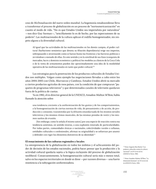 153Patrimonio
Cultural
yturismo
CUADERNOS
13
Ezequiel Ander Egg
El proceso de globalización en la cultura
ceso de McDonalisación del nuevo orden mundial. La hegemonía estadounidense lleva
a transformar el proceso de globalización en un proceso de “norteamericanización” en
cuanto al modo de vida. “No es que Estados Unidos sea imperialista por naturaleza”
—nos dice Guy Sorman—, “sencillamente lo es de hecho, por las repercusiones de su
poderío”. Las multinacionales de la cultura aplican el rodillo homogeneizador, sin res-
peto alguno a la diversidad cultural.
Al igual que las actividades de las multinacionales en los demás campos, el poder cul-
tural (barbarismo semántico que denota su filiación depredatoria) erige sus imperios,
sobrepasando o atravesando como si fueran humo las fronteras y las barreras políticas y
sirviéndose a menudo de ellas. En este sentido y en la similitud de sus fines (conquista de
mercados, lucro y dominio económico y político) los modelos ya clásicos de la Coca Cola
o de la venta de armamentos pueden dar aproximadamente una idea de la modalidad
operativa de las multinacionales en tanto que poder cultural.10
Las estrategias para la penetración de los productos culturales de Estados Uni-
dos son múltiples. Valgan como ejemplo las negociaciones llevadas a cabo entre los
años 2004-2005 con Chile, Marruecos y Camboya. Estados Unidos abrió su mercado
a ciertos productos agrícolas de esos países, con la condición de que compraran “pa-
quetes de programas televisivos” y que determinados canales de televisión quedaran
fuera de la política de cuotas.
Ya en 1982, el ex director general de la UNESCO, Amadou-Mahtar M’Bow, había
llamado la atención sobre
una tendencia creciente a la uniformización de los gustos y de los comportamientos,
a la homogeneización de ciertas normas de vida, de pensamiento y de acción, de pro-
ducción y consumo, transmitidas por la difusión estandarizada de los mismos seriales
televisivos y los mismos ritmos musicales, de las mismas prendas de vestir y los mis-
mos sueños de evasión.
[Sin embargo, como lo señala el mismo autor,] por una especie de reacción contra esa
tendencia asistimos, en sentido inverso, a una explosión renovada de particularidades.
Por todas partes, comunidades étnicas o nacionales, colectividades rurales o urbanas,
entidades culturales o confesionales, afirman su originalidad y se esfuerzan por asumir
y defender con vigor los elementos distintivos de su identidad.11
El renacimiento de las culturas regionales y locales
La omnipresencia de la globalización en todos los ámbitos y el achicamiento del po-
der de decisión de los estados nacionales, podría hacer pensar que la producción y la
actividad cultural quedaría sujeta a la lógica excluyente del proceso de globalización
neoliberal. Consecuentemente, la homogeneización cultural sería más o menos total,
salvo en los espacios territoriales en donde se diese —por razones diversas— una fuerte
resistencia a la subyugación uniformizadora.
10
Véase Augusto Roa Bastos “Los
poderes culturales contra la cultura
nacional”, en El Correo de la
UNESCO, París, 1982.
11
Véase Amadou-Mahtar M’Bow, “La
dimensión humana”, en El Correo de
la UNESCO, París, 1982.
 