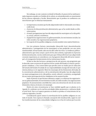 154 Patrimonio
Cultural
yturismo
CUADERNOS
13
Ezequiel Ander Egg
El proceso de globalización en la cultura
Sin embargo, en este contexto en donde la filosofía y la praxis de las multinacio-
nales imponen su poder en el ámbito de la cultura, se está produciendo un renacimiento
de las culturas regionales y locales. Renacimiento que se produce en confluencia con
otros factores que se refuerzan mutuamente:
•	 la importancia creciente que ha ido adquiriendo todo lo relacionado con el desa-
rrollo local;
•	 el proceso de descentralización administrativa que se ha venido dando en dife-
rentes países;
•	 el mayor protagonismo que han ido adquiriendo los municipios en la vida políti-
ca, social, cultural y económica;
•	 el papel de las organizaciones no gubernamentales, los movimientos sociales, las
redes sociales y las organizaciones populares;
•	 la irrupción de los pueblos indígenas a escala mundial como sujetos históricos.
Los tres primeros factores mencionados (desarrollo local, descentralización
administrativa y protagonismo de los municipios) se han producido con una cierta
simultaneidad, retroactuando cada uno de ellos sobre los otros. La tendencia político-
administrativa que toma cuerpo a partir de los años ochenta, expresada en el proceso
de descentralización, crea las condiciones para que el desarrollo local vaya adquiriendo
creciente importancia en coincidencia con el progresivo desarrollo del sector munici-
pal y el consiguiente fortalecimiento de las instituciones locales.
Si bien se dan dos lecturas o perspectivas de este proceso, una progresista que
lo describe como un proceso de apertura de los canales del Estado al control y partici-
pación ciudadana, y otra conservadora que percibe como un medio para la reducción
del tamaño del Estado el traslado de sus responsabilidades al juego del mercado, lo que
interesa destacar es lo siguiente: libres los municipios de las limitaciones derivadas de
la concentración administrativa y de la centralización del poder, han ido adquiriendo
un mayor protagonismo en la vida política, social, cultural y económica, acompañado
de una mayor participación de los ciudadanos en los asuntos locales.
Junto al proceso al que hicimos referencia, surgen y se refuerzan las organizacio-
nes no gubernamentales, los movimientos sociales, las redes sociales y las organizaciones
populares. El asociacionismo concebido hoy como una estructura de red, da una nueva
dimensión y fuerza a lo local y a lo municipal.
Dentro de estas circunstancias se hace realidad aquello que se plantea en la
Agenda 21, conforme con la cual las actividades deben promoverse y realizarse desde
el nivel local. Este es el espacio genuino en donde se produce el renacimiento de las
culturas regionales y locales.
Consideración aparte merece la movilización de los pueblos indígenas en casi
todo el mundo. Esto expresa la llamada concepción del etnodesarrollo, según la cual
las transformaciones de las comunidades indígenas no se han de realizar por la acción
 