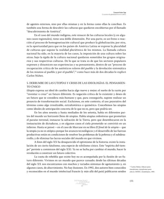 155Patrimonio
Cultural
yturismo
CUADERNOS
13
Ezequiel Ander Egg
El proceso de globalización en la cultura
de agentes externos, sino por ellas mismas y en la forma como ellas la conciban. Es
también una forma de descubrir las culturas que quedaron encubiertas por el llamado
“descubrimiento de América”.
En el caso del mundo indígena, este renacer de las culturas locales (y en algu-
nos casos regionales), tiene una doble dimensión. Por una parte, es un freno o reac-
ción al proceso de homogeneización cultural que produce la globalización; por otra,
es la oportunidad para que en los países de América Latina se exprese la pluralidad
de culturas que supone la realidad pluriétnica de los mismos. La llamada cultura
nacional ha sido, en la mayoría de los casos, la imposición de una cultura sobre las
otras; bajo la égida de la cultura nacional quedaron sometidos los grupos origina-
rios y sus respectivas culturas. De lo que se trata es de que los sectores populares
expresen y dinamicen sus experiencias y su pensamiento, dentro de un “proceso de
recuperación crítica de los auténticos valores del pueblo y la devolución sistemática
de los mismos al pueblo y por el pueblo”,12
como hace más de dos décadas lo explicó
Carlos Núñez.
5. DERRUMBE DE LAS UTOPÍAS Y CRISIS DE LAS IDEOLOGÍAS. EL PENSAMIEN-
TO ÚNICO
Utopía expresa un ideal de cambio hacia algo nuevo y mejor; el sueño de la razón por
“inventar o crear” un futuro diferente. Es negación crítica de lo existente y deseo de
un futuro que se considera más humano y que, para conseguirlo, supone realizar un
proyecto de transformación social. Excluimos, en este contexto, el uso peyorativo del
término como algo irrealizable, extrahistórico o quimérico. Concebimos las utopías
como ideales de anticipación concreta de lo que no es, pero que podría ser.
En los años sesenta y hasta mediados de los setenta, había en diferentes par-
tes del mundo un horizonte lleno de utopías. Había utopías redentoras que prometían
el paraíso terrenal, instaurar la salvación de la Tierra, pero que desembocaron en la
instauración de dictaduras, y en algunos casos el cielo prometido se convirtió en un
infierno. Hasta se pensó —en el caso de Marcuse en su libro El final de la utopía— que
la utopía ya no es utópica porque los avances tecnológicos y el desarrollo de las fuerzas
productivas están en condiciones de resolver los problemas de la pobreza y el subdesa-
rrollo, y de eliminar las lacras sociales del mundo en que vivimos.
A fines del siglo XX ha desaparecido el optimismo de la historia; existe la insta-
lación de un cierto fatalismo, una especie de nihilismo cínico. Este “espíritu del tiem-
po” persiste a comienzos del siglo XXI. Ya no se lucha por cambiar el mundo, hacer la
revolución o construir un futuro colectivo.
La cuota de rebeldía que existe hoy no es acompañada por la ilusión de un fu-
turo diferente. Vivimos en un mundo que parece cansado; desde las últimas décadas
del siglo XX nos encontramos con muchos y variados síntomas de agotamiento y, en
algunos casos, de aburrimiento. No hay ilusiones. En 1992, dos autores bien conocidos
y reconocidos en el mundo intelectual francés (y más allá del país) publicaron sendos
12
Carlos Núñez, Educar para
transformar, transformar para
educar, IMDEC, Guadalajara, 1985.
 