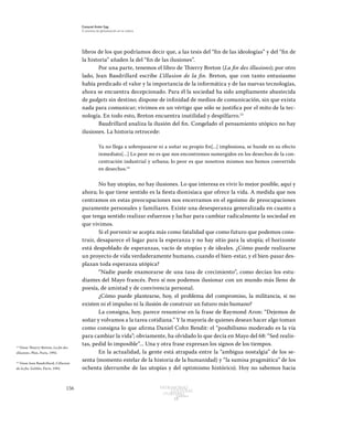 156 Patrimonio
Cultural
yturismo
CUADERNOS
13
Ezequiel Ander Egg
El proceso de globalización en la cultura
libros de los que podríamos decir que, a las tesis del “fin de las ideologías” y del “fin de
la historia” añaden la del “fin de las ilusiones”.
Por una parte, tenemos el libro de Thierry Breton (La fin des illusions); por otro
lado, Jean Baudrillard escribe L’illusion de la fin. Breton, que con tanto entusiasmo
había predicado el valor y la importancia de la informática y de las nuevas tecnologías,
ahora se encuentra decepcionado. Para él la sociedad ha sido ampliamente abastecida
de gadgets sin destino; dispone de infinidad de medios de comunicación, sin que exista
nada para comunicar; vivimos en un vértigo que sólo se justifica por el mito de la tec-
nología. En todo esto, Breton encuentra inutilidad y despilfarro.13
Baudrillard analiza la ilusión del fin. Congelado el pensamiento utópico no hay
ilusiones. La historia retrocede:
Ya no llega a sobrepasarse ni a soñar su propio fin[...] implosiona, se hunde en su efecto
inmediato[…] Lo peor no es que nos encontremos sumergidos en los desechos de la con-
centración industrial y urbana; lo peor es que nosotros mismos nos hemos convertido
en desechos.14
	
No hay utopías, no hay ilusiones. Lo que interesa es vivir lo mejor posible, aquí y
ahora; lo que tiene sentido es la fiesta dionisíaca que ofrece la vida. A medida que nos
centramos en estas preocupaciones nos encerramos en el egoísmo de preocupaciones
puramente personales y familiares. Existe una desesperanza generalizada en cuanto a
que tenga sentido realizar esfuerzos y luchar para cambiar radicalmente la sociedad en
que vivimos.
Si el porvenir se acepta más como fatalidad que como futuro que podemos cons-
truir, desaparece el lugar para la esperanza y no hay sitio para la utopía; el horizonte
está despoblado de esperanzas, vacío de utopías y de ideales. ¿Cómo puede realizarse
un proyecto de vida verdaderamente humano, cuando el bien-estar, y el bien-pasar des-
plazan toda esperanza utópica?
“Nadie puede enamorarse de una tasa de crecimiento”, como decían los estu-
diantes del Mayo francés. Pero sí nos podemos ilusionar con un mundo más lleno de
poesía, de amistad y de convivencia personal.
¿Cómo puede plantearse, hoy, el problema del compromiso, la militancia, si no
existen ni el impulso ni la ilusión de construir un futuro más humano?
La consigna, hoy, parece resumirse en la frase de Raymond Aron: “Dejemos de
soñar y volvamos a la tarea cotidiana.” Y la mayoría de quienes desean hacer algo toman
como consigna lo que afirma Daniel Cohn Bendit: el “posibilismo moderado es la vía
para cambiar la vida”; obviamente, ha olvidado lo que decía en Mayo del 68: “Sed realis-
tas, pedid lo imposible”... Una y otra frase expresan los signos de los tiempos.
En la actualidad, la gente está atrapada entre la “ambigua nostalgia” de los se-
senta (momento estelar de la historia de la humanidad) y “la sumisa pragmática” de los
ochenta (derrumbe de las utopías y del optimismo histórico). Hoy no sabemos hacia
13
Véase Thierry Breton, La fin des
illusions, Plon, Paris, 1992.
14
Véase Jean Baudrillard, L’illusion
de la fin, Galilée, Paris, 1992.
 