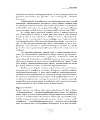 157Patrimonio
Cultural
yturismo
CUADERNOS
13
Ezequiel Ander Egg
El proceso de globalización en la cultura
dónde vamos, no sabemos bien qué podemos hacer. Los cínicos y los oportunistas sólo
piensan en dónde “meterse”, para aprovechar —tanto cuanto se pueda— del disfrute
del banquete.
Andamos holgados de muchas cosas, cada día disponemos de mayor cantidad
de bienes para nuestra comodidad, pero nos faltan razones para vivir. Cuando se secan
los manantiales utópicos, la vida de los seres humanos se transforma en un desierto en
donde sólo florecen el conformismo, la apatía, la trivialidad y el oportunismo. “El mapa
que no contenga el país de la utopía no merece una mirada”, nos decía Oscar Wilde.
Sin embargo, algunos pensadores consideran que no es necesario plantear la
realización del futuro en términos de utopías. A Fernando Savater le parece detestable
la manía de hablar de utopías. “La utopía, en el 90% de los casos, ha sido una pesadilla.
El sueño de unos pocos que se convierte en pesadilla para todos. Para tener metas de
reforma y cambio, no hace falta tener utopías, basta con tener ideales. Unas guías de ac-
ción y de valoración son lo fundamental para actuar.” Umberto Maturana, por su parte,
piensa “que lo que necesitamos es vivir en la dignidad que se constituye en el respeto
por nosotros mismos y por el otro como el fundamento de nuestro modo natural de ser
cotidiano”.
Pero todavía hay muchos para los que la utopía es necesaria: aquellos que con-
sideran que la historia humana, lejos de concluir, está por comenzar; que hay que tras-
pasar el umbral que señala el tránsito de la prehistoria a la historia del hombre. El
neoliberalismo y la globalización no son el fin de la historia; son apenas un momento de
ella. Pero es el momento que nos toca vivir en los umbrales del tercer milenio. “El gran
poder mundial” —ha dicho el subcomandante Marcos— “no ha encontrado aún el arma
para destruir los sueños. Mientras no la encuentre seguiremos soñando”.
También estamos atrapados en lo que se ha dado en llamar el pensamiento único,
presentado como el paradigma de lo aceptable y deseable que, como todo paradigma,
condiciona el modo de pensar y de actuar. Esto ha llevado a la mundialización y simili-
tud de los discursos (libertad de mercado, estabilidad de precios, equilibrio presupues-
tal, privatizaciones, flexibilidad laboral, competitividad...). La libertad de mercado es el
modelo universal de referencia para organizar la economía de los países; relacionado
inseparablemente con este paradigma, el modelo universal de comportamiento que se
impone como estilo de vida es el modo burgués de ser en el mundo.
El pensamiento único
Estamos inmersos en el caldo de cultivo intelectual de lo que se ha dado en llamar
“el pensamiento único”, expresión de la globalización uniformizante del capitalismo
vigente después de la caída del muro de Berlín, que proclama el triunfo definitivo de la
economía de mercado como modelo universal de referencia y la superioridad manifies-
ta de los sistemas democráticos occidentales. ¿Acaso no estamos —cuestiona José Ji-
ménez Lozano— “constreñidos a pensar en esquemas y estereotipos que se nos facilitan
desde los centros de poder cultural y fuera de cuyos esquemas no hay salvación posible,
 