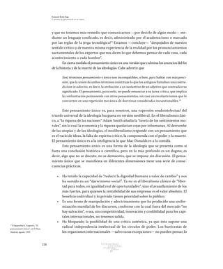 158 Patrimonio
Cultural
yturismo
CUADERNOS
13
Ezequiel Ander Egg
El proceso de globalización en la cultura
y que no tenemos más remedio que comunicarnos —por decirlo de algún modo— me-
diante un lenguaje cosificado, es decir, administrado por el academicismo o marcado
por las reglas de la jerga tecnológica?” Estamos —concluye— “despojados de nuestro
sentido crítico y de nuestra misma experiencia de la realidad por los pronunciamientos
sacramentales de los expertos que nos dicen lo que debemos pensar de cada cosa, cada
acontecimiento o cada hombre”.
En cierta medida el pensamiento único es una versión que culmina los anuncios del fin
de la historia y de la muerte de las ideologías. Cabe advertir que
[los] términos pensamiento y único son incompatibles, o bien, para hablar con más preci-
sión, que la unión de ambos términos constituye lo que los antiguos llamaban una contra-
diction in adiectio, es decir, la atribución a un sustantivo de un adjetivo que contradice su
significado. El pensamiento, para serlo, no puede renunciar a su tarea crítica, que implica
la confrontación permanente con otros pensamientos, sin caer en escolasticismos que lo
convierten en una repetición mecánica de doctrinas consideradas incuestionables.15
Este pensamiento único es, para nosotros, una expresión seudointelectual del
triunfo universal de la ideología burguesa en versión neoliberal. En el liberalismo clási-
co, a “la riqueza de las naciones” Adam Smith añadía la “teoría de los sentimientos mo-
rales”, sin lo cual la economía y la riqueza quedarían cojas por inhumanas. Al derrumbe
de las utopías y de las ideologías, el neoliberalismo responde con un pensamiento que
es el vacío de ideas, la falta de espíritu crítico, la componenda con el poder y la muerte.
El pensamiento único es a la inteligencia lo que Mac Donalds es a la comida.
Este pensamiento único es una forma de la ideología que se presenta como si
fuera una conclusión histórica o científica, pero en lo más profundo es un dogma; es
decir, algo que no se discute, no se demuestra, que se impone sin discusión. El pensa-
miento único que se manifiesta en diferentes dimensiones tiene una serie de conse-
cuencias prácticas.
•	 Ha tenido la capacidad de “reducir la dignidad humana a valor de cambio” y nos
ha sumido en un “darwinismo social”. Ya no es el liberalismo clásico de “liber-
tad para todos, en igualdad real de oportunidades”, sino el avasallamiento de los
más fuertes, para quienes la rentabilidad de sus empresas es el valor absoluto. El
beneficio individual y lo privado tienen prioridad sobre lo público.
•	 Es una forma de manipulación y adoctrinamiento que ha producido una unifor-
mización mundial de los discursos, conforme con la cual fuera del mercado “no
hay salvación”, o sea, sin competitividad, innovación y credibilidad para los capi-
tales internacionales, no tenemos salida.
•	 Ha bloqueado la posibilidad de una crítica auténtica, ya que ésta supone una
radical independencia intelectual de los círculos de poder. Los burócratas de
los organismos internacionales —salvo raras excepciones— no pueden pensar lo
15
Klappenbach, Augusto, “El
pensamiento único”, en El País,
Madrid, agosto 1999.
 