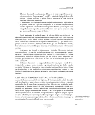 159Patrimonio
Cultural
yturismo
CUADERNOS
13
Ezequiel Ander Egg
El proceso de globalización en la cultura
diferente. Cambian la temática acerca del modo de tratar los problemas: creci-
miento económico (luego agregan “y social”), y más tarde hablan de desarrollo
integral y enfoque unificado y... ¡ahora el nuevo nombre de la “cosa” (no de la
rosa) es el “desarrollo sustentable”!
•	 El pensamiento único, que sólo admite la lógica darwinista de la supervivencia
de quienes tienen más capacidad competitiva en el mercado, desprecia todas
aquellas expresiones o manifestaciones de quienes afirman —y luchan por— que
otra globalización es posible; pretenden hacernos creer que las cosas son así y
que querer cambiarlas es propio de idiotas.
Con la fascinación de cambio de siglo y de milenio, el 2000 suscitó fantasía y la
expectativa de algo viejo que muere y de algo nuevo que tenía que nacer. Unos anuncian
la new age; otros, “la feliz era del Acuario”. Muchas y variadas versiones han aparecido
en los últimos años como anuncio de algo radicalmente nuevo. ¿Es que renace la uto-
pía? No lo sé, sólo me atrevo a afirmar, con Roa Bastos, que si la utopía hubiese muerto,
la raza humana estaría maldita para siempre y estas reflexiones nunca hubiesen sido
escritas.
La pregunta que formulo es más modesta y limitada: ¿Marchamos hacia un
nuevo paradigma cultural? He aquí algunas anotaciones provisionales para respon-
der a esta cuestión, consciente de que todos —como dice Leonardo Boff— “somos
rehenes de un modelo de comportamiento que nos sitúa en contra del sentido del
universo, por encima de las cosas en vez de estar con ellas dentro de la gran comu-
nidad cósmica”.16
¿Cabe más alta misión —se pregunta Federico Mayor Zaragoza— que la de in-
tentar, todos los países juntos, pequeños y grandes, transformar por fin las espadas
en arados? Adelantar el día en que se haga realidad el sueño de Martin Luther King y
de Gandhi: el día en que los hombres comprendan que el bienestar consiste en vivir
juntos, sin preeminencia de pueblos, personas ni instituciones, unidos en una misma
esperanza.
6. DOS FORMAS DE REACCIÓN FRENTE A LA INVASIÓN CULTURAL
Aunque las formas de reacción frente al proceso de homogeneización actual, derivadas
de la globalización en la que estamos metidos, son variadas, quisiera ceñirme a examinar
dos de ellas. Son de naturaleza y características bien diferentes: por un lado los funda-
mentalismos, en donde el “espíritu de tribu” conduce a un nacionalismo cultural inex-
pugnable a la penetración cultural y por otro lado anquilosado, circunstancia que se da
en sociedades o grupos encerrados en sí mismos. La otra forma, propia de las sociedades
abiertas y democráticas, es la llamada “excepción cultural”, expresión que para algunos
no es del todo feliz, pero cuyo uso ya ha sido aceptado para designar una norma de pro-
tección de la cultura que, como parte de la política cultural de un Estado, asegura que la
creación cultural no sea considerada como una mercancía.
16
Boff, Leonardo, Ecología: grito de
la tierra, grito de los pobres, Trotta,
Buenos Aires, 1997.
 