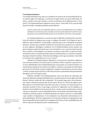 160 Patrimonio
Cultural
yturismo
CUADERNOS
13
Ezequiel Ander Egg
El proceso de globalización en la cultura
Los fundamentalismos
Los fundamentalismos han sido una realidad en la historia de la humanidad desde ha-
ce muchos siglos. Sin embargo, a comienzos de siglo toman una nueva dimensión. En
efecto, cuando en los años ochenta y noventa la dinámica de la globalización se “hace
sentir”, los fundamentalismos adquieren nueva fuerza. Como bien lo ha caracterizado
Manuel Castells, el fundamentalismo puede definirse
como la construcción de la identidad colectiva a partir de la identificación de la conducta
individual y las instituciones de la sociedad con las normas derivadas de la ley de Dios, inter-
pretada por una autoridad definida que hace de intermediario entre Dios y la humanidad.17
	
Los fundamentalismos se caracterizan por la adhesión incondicional a una doc-
trina (de ordinario religiosa) que escapa a cualquier discusión. En el dogma al que se
adhieren, todo es definitivo, no hay dudas y nada hay que revisar. Absolutiza las propias
opciones, mientras que considera erróneas las otras posturas, perspectivas u opciones,
ya sean religiosas, ideológicas o políticas. En el fundamentalismo existe siempre una
gran arrogancia espiritual, puesto que viven asentados en sus certezas al punto que los
hace sectarios e intransigentes con quienes no piensan como ellos. La postura funda-
mentalista se basa en la pretensión de poseer la verdad absoluta y su misión es imponer
la propia verdad a los demás. Toda forma de diálogo con los que no piensan como ellos
es una forma de complicidad con el error y el mal.
Además, los fundamentalistas, dogmáticos y sectarios por naturaleza, adquieren
una estructura mental y de carácter que no entiende ni tolera a quienes no pertenecen a
su secta. Identificados con la verdad absoluta que creen poseer, no reconocen límites a su
autoritarismo espiritual. En la vida social, política y cultural, no les queda otra alternativa
que asumir la actitud de cruzados: propensión a imponer a los demás sus creencias, ideas
y valores, aunque sea por la fuerza, si ello fuera necesario, reprimiendo todo pensamiento
divergente, aun con la guerra santa.
Podemos entender los fundamentalismos como una forma (no adecuada, por
cierto) de defender la propia identidad frente a la penetración de lo que algunos de ellos
llaman “valores y modos de vida occidentales”. No se puede negar que a veces distorsio-
nan valores altamente positivos que forman parte del acervo cultural de algunos pue-
blos (pienso en el mundo árabe al escribir esto), pero, si tenemos en cuenta lo que en su
momento sucedió en Irán, lo que luego aconteció en Afganistán con los talibanes, en
donde la irracionalidad y el sectarismo los lleva a atentar contra el patrimonio cultural
y, lo que es más grave, contra la dignidad humana y los derechos más elementales, espe-
cialmente contra las mujeres, el fundamentalismo nos muestra el horror y criminalidad
a que conduce el dogmatismo. Si esto adquiriese una dimensión internacional, en la
parte globalizada, de hecho fragmentada, se levantarían fronteras (no geográficas) que
harían imposible la fraternidad de los ciudadanos de la Patria-Tierra, posibilidad que nos
ofrece el proceso de planetarización-mundialización.
17
Véase Manuel Castells, La era de
la información, Alianza Editorial,
Madrid, 1998.
 