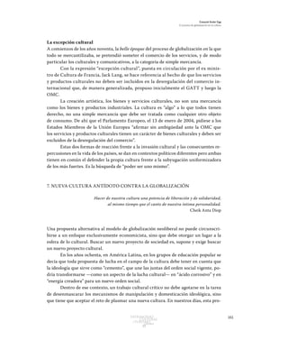 161Patrimonio
Cultural
yturismo
CUADERNOS
13
Ezequiel Ander Egg
El proceso de globalización en la cultura
La excepción cultural
A comienzos de los años noventa, la belle époque del proceso de globalización en la que
todo se mercantilizaba, se pretendió someter el comercio de los servicios, y de modo
particular los culturales y comunicativos, a la categoría de simple mercancía.
Con la expresión “excepción cultural”, puesta en circulación por el ex minis-
tro de Cultura de Francia, Jack Lang, se hace referencia al hecho de que los servicios
y productos culturales no deben ser incluidos en la desregulación del comercio in-
ternacional que, de manera generalizada, propuso inicialmente el GATT y luego la
OMC.
La creación artística, los bienes y servicios culturales, no son una mercancía
como los bienes y productos industriales. La cultura es “algo” a lo que todos tienen
derecho, no una simple mercancía que debe ser tratada como cualquier otro objeto
de consumo. De ahí que el Parlamento Europeo, el 13 de enero de 2004, pidiese a los
Estados Miembros de la Unión Europea “afirmar sin ambigüedad ante la OMC que
los servicios y productos culturales tienen un carácter de bienes culturales y deben ser
excluidos de la desregulación del comercio”.
Estas dos formas de reacción frente a la invasión cultural y las consecuentes re-
percusiones en la vida de los países, se dan en contextos políticos diferentes pero ambas
tienen en común el defender la propia cultura frente a la subyugación uniformizadora
de los más fuertes. Es la búsqueda de “poder ser uno mismo”.
7. NUEVA CULTURA ANTÍDOTO CONTRA LA GLOBALIZACIÓN
Hacer de nuestra cultura una potencia de liberación y de solidaridad,
al mismo tiempo que el canto de nuestra íntima personalidad.
Cheik Anta Diop
Una propuesta alternativa al modelo de globalización neoliberal no puede circunscri-
birse a un enfoque exclusivamente economicista, sino que debe otorgar un lugar a la
esfera de lo cultural. Buscar un nuevo proyecto de sociedad es, supone y exige buscar
un nuevo proyecto cultural.
En los años ochenta, en América Latina, en los grupos de educación popular se
decía que toda propuesta de lucha en el campo de la cultura debe tener en cuenta que
la ideología que sirve como “cemento”, que une las juntas del orden social vigente, po-
dría transformarse —como un aspecto de la lucha cultural— en “ácido corrosivo” y en
“energía creadora” para un nuevo orden social.
Dentro de ese contexto, un trabajo cultural crítico no debe agotarse en la tarea
de desenmascarar los mecanismos de manipulación y domesticación ideológica, sino
que tiene que aceptar el reto de plasmar una nueva cultura. En nuestros días, esta pro-
 