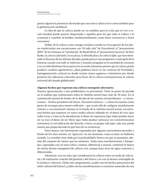 162 Patrimonio
Cultural
yturismo
CUADERNOS
13
Ezequiel Ander Egg
El proceso de globalización en la cultura
puesta algunos la presentan afirmando que una nueva cultura sirve como antídoto para
la globalización neoliberal.
La idea de que la cultura pueda ser un antídoto para la crisis que se vive a es-
cala mundial puede parecer disparatada a aquellos para los que todo se reduce a la
economía y conciben al hombre, fundamentalmente, como homo economicus y homo
consumens.
Hablar de la cultura como energía creadora cuando en el escaparate de las ofer-
tas intelectuales nos encontramos con “el todo vale” de Feyerabend, el “pensamiento
débil” de los italianos, la “simulación” de Baudrillard, el “pensamiento borroso” de Bart
Kosko, la ciencia sfumatta, la era fuzzy, la filosofía flou y la cultura light, que han domi-
nado el discurso de las últimas décadas, puede parecer una propuesta a contrapelo de la
historia; cuando casi todo se relativiza y estamos atrapados en la sociedad de consumo
y en un individualismo feroz parecería un sueño fantasioso pensar que la cultura puede
producir cambios significativos. ¿Qué podemos hacer en ese contexto de frivolidad y
homogeneización cultural en donde existen tantos agujeros e intersticios por donde
penetran las industrias culturales para hacer de la cultura norteamericana la cultura
universal del mundo globalizado?
Algunos hechos que expresan una cultura emergente alternativa
Nuestra aproximación a esta problemática es provisional. Tiene su punto de partida
en el análisis que realizáramos sobre la rebelión juvenil hace más de 30 años. En la
contestación juvenil de finales de la década de los sesenta encontrábamos —y encon-
tramos— hechos portadores de futuro. Decíamos entonces —y ahora lo traemos como
punto de arranque para nuestra reflexión— que si más allá de cualquier manifestación
exterior o circunstancial calamos en lo hondo de la rebelión juvenil actual, encontra-
mos hechos que expresan un nuevo modo cultural reflejado en: el deseo de vivir (que
todos vivan y vivan en la abundancia); el deseo de expresarse (que todos puedan hacer
oír su voz); el deseo de ser libres (que todos puedan realizarse sin constreñimientos
exteriores); la reivindicación del derecho a hacer su propia vida (que cada uno pueda
asumir por propia decisión lo que hará de su existencia).
Estos deseos, tan fuertemente expresados por algunos movimientos juveniles a
finales de los años sesenta, no “aparecen” en ese momento, como si antes no hubiesen
existido. La novedad viene dada por la profundidad y forma con que se presentan, ade-
más del conjunto de valores que los sostienen. Todas estas manifestaciones y búsque-
das, expresadas con un tono crítico, creativo, diferencial y sensual, contienen lo básico
de ciertas formas emergentes de cultura viva, aunque haya otras de signo contrario o
diferenciadas.
Adviértase, una vez más, que consideramos la cultura como un modo de vida to-
tal y de realización-creación del presente y del futuro y no con el alcance restringido de
lo artístico o literario. Dicho esto, preguntamos: ¿cuáles son los hechos precursores del
estilo cultural del futuro?, ¿cuáles son las manifestaciones o caracteres esenciales de esta
 