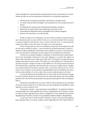 163Patrimonio
Cultural
yturismo
CUADERNOS
13
Ezequiel Ander Egg
El proceso de globalización en la cultura
cultura emergente? Lo que percibimos como germinal en estos movimientos, lo resumi-
ríamos (sin que esa sea una enumeración exhaustiva) en seis grandes expresiones:
•	 Afirmación de la propia personalidad y del derecho a singularizarse.
•	 Un estilo cultural meta-tecnológico, anti-productivista y de recuperación de lo
festivo.
•	 La búsqueda de comunicación interpersonal profunda y auténtica.
•	 Rechazo de lo institucional como aquello que encorseta la vida.
•	 Desarrollo de la dimensión erótica y psicodélica de la cultura emergente.
•	 Retorno a la naturaleza y a la vida sencilla.
Desde esa óptica no es solamente un nuevo orden económico internacional lo
que necesitamos sino un nuevo estilo de vida; no es un relanzamiento de la economía
a escala de Estado lo más decisivo, sino un nuevo modo de vivir. Y, a nivel personal,
tampoco la salida es tener más cosas, sino saber vivir como personas.
En fin: si lo que está en crisis es un modelo de civilización, de sociedad y de modo
de vida, aquí es donde la cultura —como creación de un destino personal y colectivo—
adquiere su pleno significado y dimensión como antídoto a la crisis: se trata de buscar,
y de ir encontrando y realizando, un nuevo proyecto de sociedad y de civilización.
Vivimos en un mundo complejo y cambiante, en situación límite; estamos pues-
tos en una encrucijada, inmersos en una crisis; llegamos a un punto de ruptura en
donde “algo viejo debe morir y algo nuevo debe nacer”. De muchas y variadas formas se
designa el momento en que vivimos. “El mundo no es como debiera ser”, así lo percibe la
mayoría de la gente. Tampoco la vida es como debiera ser. De ahí que muchas personas
(los alternativistas, podríamos denominarlos de una manera amplia) desean cambiar
sus actuales formas de existencia, quieren saltar a una nueva manera de vivir. Por lo
tanto, en este sentido y en este contexto sí puede hablarse de la necesidad de una nueva
cultura como antídoto a la crisis, es decir, de un nuevo modo de pensar y de hacer.
Se trata de plantearnos el problema de un nuevo estilo de vida más que corregir
la crisis económica dentro de los marcos de una civilización fáustica, de una sociedad
productivista y de existencias personales cuyo proyecto principal de vida es el de ganar
dinero.
Plantearnos el problema de un nuevo estilo de vida es plantearnos la necesidad
de asumir nuevos modos de vivir. Ahora bien, ¿por qué se plantea este problema?, ¿qué
significa un nuevo modo de vivir?
A la primera cuestión —¿por qué aparece este problema?— la respuesta es bastan-
te generalizada entre todos aquellos que critican la degradación de la vida que vivimos
en nuestro tiempo, degradación por exceso y despilfarro en las sociedades de consumo,
degradación por hambre y miseria en las sociedades subdesarrolladas y dependientes.
Y, ¿por qué “nuevo” estilo de vida? Si decimos “nuevo”, antes que nada significa
hacer algo que antes no se hacía, cambiar, realizar algo diferente. Este “dejar de hacer”,
 