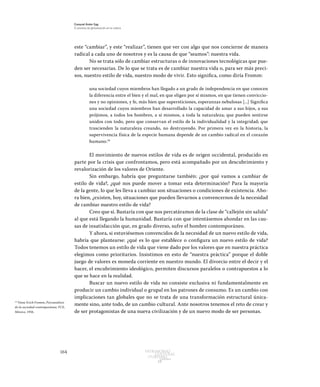 164 Patrimonio
Cultural
yturismo
CUADERNOS
13
Ezequiel Ander Egg
El proceso de globalización en la cultura
este “cambiar”, y este “realizar”, tienen que ver con algo que nos concierne de manera
radical a cada uno de nosotros y es la causa de que “seamos”: nuestra vida.
No se trata sólo de cambiar estructuras o de innovaciones tecnológicas que pue-
den ser necesarias. De lo que se trata es de cambiar nuestra vida o, para ser más preci-
sos, nuestro estilo de vida, nuestro modo de vivir. Esto significa, como diría Fromm:
una sociedad cuyos miembros han llegado a un grado de independencia en que conocen
la diferencia entre el bien y el mal, en que eligen por sí mismos, en que tienen conviccio-
nes y no opiniones, y fe, más bien que supersticiones, esperanzas nebulosas [...] Significa
una sociedad cuyos miembros han desarrollado la capacidad de amar a sus hijos, a sus
prójimos, a todos los hombres, a sí mismos, a toda la naturaleza; que pueden sentirse
unidos con todo, pero que conservan el estilo de la individualidad y la integridad; que
trascienden la naturaleza creando, no destruyendo. Por primera vez en la historia, la
supervivencia física de la especie humana depende de un cambio radical en el corazón
humano.18
El movimiento de nuevos estilos de vida es de origen occidental, producido en
parte por la crisis que confrontamos, pero está acompañado por un descubrimiento y
revalorización de los valores de Oriente.
Sin embargo, habría que preguntarse también: ¿por qué vamos a cambiar de
estilo de vida?, ¿qué nos puede mover a tomar esta determinación? Para la mayoría
de la gente, lo que les lleva a cambiar son situaciones o condiciones de existencia. Aho-
ra bien, ¿existen, hoy, situaciones que pueden llevarnos a convencernos de la necesidad
de cambiar nuestro estilo de vida?
Creo que sí. Bastaría con que nos percatáramos de la clase de “callejón sin salida”
al que está llegando la humanidad. Bastaría con que intentásemos ahondar en las cau-
sas de insatisfacción que, en grado diverso, sufre el hombre contemporáneo.
Y ahora, si estuviésemos convencidos de la necesidad de un nuevo estilo de vida,
habría que plantearse: ¿qué es lo que establece o configura un nuevo estilo de vida?
Todos tenemos un estilo de vida que viene dado por los valores que en nuestra práctica
elegimos como prioritarios. Insistimos en esto de “nuestra práctica” porque el doble
juego de valores es moneda corriente en nuestro mundo. El divorcio entre el decir y el
hacer, el encubrimiento ideológico, permiten discursos paralelos o contrapuestos a lo
que se hace en la realidad.
Buscar un nuevo estilo de vida no consiste exclusiva ni fundamentalmente en
producir un cambio individual o grupal en los patrones de consumo. Es un cambio con
implicaciones tan globales que no se trata de una transformación estructural única-
mente sino, ante todo, de un cambio cultural. Ante nosotros tenemos el reto de crear y
de ser protagonistas de una nueva civilización y de un nuevo modo de ser personas.
18
Véase Erich Fromm, Psicoanálisis
de la sociedad contemporánea, FCE,
México, 1956.
 