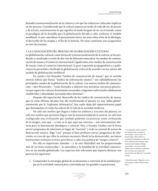 145Patrimonio
Cultural
yturismo
CUADERNOS
13
Ezequiel Ander Egg
El proceso de globalización en la cultura
llamada transnacionalización de la cultura y a lo que las industrias culturales implican
en ese proceso. Considerando que la cultura expresa un modo de vida (de ser, de pensar
y de actuar), examinaremos lo que significa el modo burgués de ser en el mundo, como
el paradigma de lo deseable para la globalización llevada a cabo conforme al modelo
neoliberal. A esto contribuye el pensamiento único, las tesis sobre el fin de la ideología,
el derrumbe de las utopías y el fin de la historia. De estas cuestiones nos ocuparemos
en este documento.
1. LA CANALIZACIÓN DEL PROCESO DE GLOBALIZACIÓN CULTURAL
La globalización cultural, como forma de transnacionalización de la cultura, se ha pro-
ducido o canalizado a través de dos vías de diferente naturaleza: los medios de comuni-
cación de masas y el comercio internacional. Ligada tanto a los medios de comunicación
de masas como al comercio internacional, la gran expansión propagandística y publi-
citaria ha permitido y facilitado la globalización cultural de acuerdo con los valores del
modelo de globalización neoliberal.
En cuanto a los llamados “medios de comunicación de masas”, que en sentido
estricto habría que llamar “medios de información masiva”,2
son indudablemente los
principales canales de la globalización de la cultura. Los nuevos medios de comunica-
ción —dice Brzezinski— “están llamados a elaborar una novedosa conciencia planeta-
ria que supera las culturas firmemente enraizadas, religiones tradicionales sólidamente
establecidas e identidades nacionales bien distintas”.3
Después del espectacular desarrollo de los medios de comunicación de masas,
que en estas últimas décadas han ido trasformando el planeta en una “aldea global”
conmovida por la “explosión informativa”, hoy nadie duda del importantísimo papel
que desempeñan en todas las esferas de la vida de la sociedad moderna.
No sólo son medios que llegan a todos los ámbitos y rincones del planeta, no
sólo son medios que permiten lograr casi la instantaneidad de la noticia, no sólo han
configurado una civilización que también podemos caracterizar como civilización
de la imagen, sino que —y esto es lo que aquí nos interesa— son instrumentos idó-
neos para la dominación ideológica y cultural. Hoy, a Estados Unidos casi le basta
enviar programas de televisión en lugar de “marines” y todo su arsenal de armas de
destrucción masiva. Digo “casi” porque si bien prefieren enviar programas de tele-
visión, en caso de que ellos lo estimen necesario (Bush lo ha demostrado), no tienen
limitaciones militares ni ética para llevar a cabo una política de “sangre y hierro”.
Por ello es importante entender —y en esto Mattellart nos ha proporcionado
más de un texto esclarecedor— la naturaleza y la finalidad de la actividad comunica-
tiva en un mundo globalizado. Los aspectos más relevantes que importa destacar nos
parecen los siguientes:
•	 Comprender la estrategia global de ocultamiento e inversión de la realidad pro-
pia en la actividad comunicativa controlada por las grandes corporaciones.
2
“La expresión ‘medios masivos
de comunicación’ esconde ya
una trampa, o acaso varias. En
primer lugar, tales medios no
constituyen realmente un vehículo
de la comunicación humana, pues
comunicación implica diálogo,
intercambio, y los mass media
hablan, pero no admiten respuestas.
Son, en todo caso, medios de
transmisión o de difusión.” Leonardo
Acosta.
3
Véase Brzezinski, Zbigniew, La era
tecnocrática, Paidós, Buenos Aires,
1979.
 