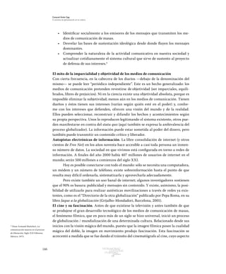 146 Patrimonio
Cultural
yturismo
CUADERNOS
13
Ezequiel Ander Egg
El proceso de globalización en la cultura
•	 Identificar socialmente a los emisores de los mensajes que transmiten los me-
dios de comunicación de masas.
•	 Desvelar las bases de sustentación ideológica desde donde fluyen los mensajes
dominantes.
•	 Comprender la naturaleza de la actividad comunicativa en nuestra sociedad y
actualizar cotidianamente el sistema cultural que sirve de sustento al proyecto
de defensa de sus intereses.4
El mito de la imparcialidad y objetividad de los medios de comunicación
Con cierta frecuencia, en la cabecera de los diarios —debajo de la denominación del
mismo— se puede leer “periódico independiente”. Este es un hecho generalizado: los
medios de comunicación pretenden revestirse de objetividad (ser imparciales, equili-
brados, libres de prejuicios). Ni en la ciencia existe una objetividad absoluta, porque es
imposible eliminar la subjetividad; menos aún en los medios de comunicación. Tienen
dueños y éstos tienen sus intereses (varían según quién esté en el poder) y, confor-
me con los intereses que defienden, ofrecen una visión del mundo y de la realidad.
Ellos pueden seleccionar, reconstruir y difundir los hechos y acontecimientos según
su propia perspectiva. Unos lo reproducen legitimando el sistema existente, otros pue-
den manifestarse en contra del statu quo (aquí también se expresa la ambivalencia del
proceso globalizador). La información puede estar sometida al poder del dinero, pero
también puede transmitir un contenido crítico y liberador.
Autopistas electrónicas de información. La libre consolidación de internet (y otros
cientos de Free Net) en los años noventa hace accesible a casi toda persona un inmen-
so número de datos. La sociedad en que vivimos está configurada en torno a redes de
información. A finales del año 2000 había 407 millones de usuarios de internet en el
mundo; serán 500 millones a comienzos del siglo XXI.
Hoy es posible conectarse con todo el mundo: sólo se necesita una computadora,
un módem y un número de teléfono; existe sobreinformación hasta el punto de que
resulta muy difícil ordenarla, sistematizarla y aprovecharla adecuadamente.
Pero existe también un uso banal de internet; algunos investigadores sostienen
que el 90% es basura: publicidad y mensajes sin contenido. Y existe, asimismo, la posi-
bilidad de utilizarlo para realizar auténticas movilizaciones a través de redes ya exis-
tentes, como es el “Directorio de la otra globalización” publicado por Pepa Roma, en su
libro Jaque a la globalización (Grijalbo-Mondadori, Barcelona, 2001).
El cine y su fascinación. Antes de que existiese la televisión y antes también de que
se produjese el gran desarrollo tecnológico de los medios de comunicación de masas,
el fenómeno fílmico, que en poco más de un siglo se hizo universal, inició un proceso
de globalización / mundialización de una determinada cultura. Relacionado desde sus
inicios con la visión mágica del mundo, puesto que la imagen fílmica posee la cualidad
mágica del doble, la imagen en movimiento produjo fascinación. Esta fascinación se
acrecentó a medida que se fue dando el tránsito del cinematógrafo al cine, cuyo aspecto
4
Véase Armand Mattelart, La
comunicación masiva en el proceso
de liberación, Siglo XXI Editores,
México, 1973.
 