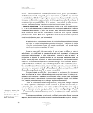 148 Patrimonio
Cultural
yturismo
CUADERNOS
13
Ezequiel Ander Egg
El proceso de globalización en la cultura
ductos— se transforma en una forma de penetración cultural, puesto que a ella está in-
disolublemente unida la propaganda, que es la que vende, no productos sino “valores”.
La función de la publicidad y la propaganda que acompaña la expansión del comercio,
tiene en el nivel implícito una connotación ideológica, política y cultural: configurar el
carácter social o personalidad básica de los hombres y mujeres de la sociedad de consu-
mo. Esto ayuda, asimismo, al mantenimiento y funcionamiento del sistema.
Publicidad-propaganda. Con la venta de muchos productos se vende un estilo de vi-
da, es decir, se venden valores culturales. Publicidad-propaganda-sociedad de consumo
son elementos indisolubles: la publicidad no sólo crea la demanda de bienes que satis-
facen necesidades, sino que crea además seudo necesidades hasta llegar al consumo
por el consumo mismo. Este es un aspecto fundamental de la economía capitalista
mundializada, habida cuenta que la publicidad
se ha convertido en uno de los mecanismos de regulación y fomento global del consumo
y, a la vez, un complicado sistema de comunicación, receptor y transmisor de modas
culturales, manipulado por técnicas cada vez más especializadas y cada vez más ligadas
a los factores económicos y políticos del poder.5
Ya sea un anuncio televisivo, una página de una revista o periódico, un anuncio
radiofónico o un cartel, lo que se mantiene invariable en la propaganda es la ideología
consumista que hoy subyace en todos estos medios a través de la venta de valores y la
transmisión de modelos de comportamiento. De este modo los “verdaderos amos” del
mundo tienden a plasmar el modelo de individuo que necesitan para poder funcionar,
individuos encuadrados en un rebaño, haciéndoles creer que están fuera de él. Tiene ra-
zón Román Gubern al hablarnos de la “dictadura publicitaria sobre nuestras vidas, nues-
tras costumbres y nuestras conciencias en la sociedad de consumo, aunque su tiranía se
enmascare con la sonriente careta de la felicidad y de la euforia de un paraíso perdido”.6
(Personalmente preferiría decir “de un paraíso prometido”.)
Esto significa que la publicidad y la propaganda no se circunscriben (en cuanto
“zona de influencia”) al ámbito del mercado, sino que sus repercusiones alcanzan lo psi-
cológico a nivel individual y trasciende al ámbito de la cultura, produciendo cambios en
los hábitos, actitudes y en el modo de vivir, no sólo por los productos que hace comprar,
sino también por los valores y antivalores que impone de manera sutil.
Detrás de las diferentes formas de publicidad y propaganda, siempre subyacen
los valores y principios centrales del modelo neoliberal de globalización: consumir, te-
ner, vender, ganar, competir. Este estilo de vida acentúa los “valores” del modo burgués
de ser en el mundo: arrastra, empuja, constriñe a un “más-tener”, puesto que el “tener”
y el “consumir obsesivamente”, aparecen como los bienes supremos para la realización
personal.
Gracias a estos medios el paradigma de la globalización cultural no se impone a
la gente: penetra a través de formas sutiles de transmisión de valores por la omnipre-
5
Véase Fogwil, R. y Steimberg, O., La
publicidad en el mundo actual.
6
Véase Román Gubern, “Prólogo”, en
L. Pignatti, Il supernulla, Guaraldo
Editore, Florencia, 1974.
 