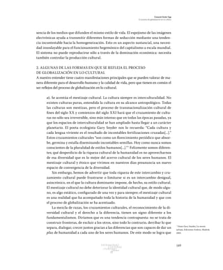 149Patrimonio
Cultural
yturismo
CUADERNOS
13
Ezequiel Ander Egg
El proceso de globalización en la cultura
sencia de los medios que difunden el mismo estilo de vida. El espejismo de las imágenes
electrónicas ayuda a transmitir diferentes formas de seducción mediante una tenden-
cia incontestable hacia la homogeneización. Esto es un aspecto sustancial, una necesi-
dad insoslayable para el funcionamiento hegemónico del capitalismo a escala mundial.
El sistema no puede reproducirse sólo a través de la dominación económica: necesita
también controlar la producción cultural.
2. ALGUNAS DE LAS FORMAS EN QUE SE REFLEJA EL PROCESO
DE GLOBALIZACIÓN EN LO CULTURAL
A nuestro entender tiene cuatro manifestaciones principales que se pueden valorar de ma-
nera diferente para el desarrollo humano y la calidad de vida, pero que tienen en común el
ser reflejos del proceso de globalización en lo cultural.
a). Se acentúa el mestizaje cultural. La cultura siempre es interculturalidad. No
existen culturas puras, entendida la cultura en su alcance antropológico. Todas
las culturas son mestizas, pero el proceso de transnacionalización cultural de
fines del siglo XX y comienzos del siglo XXI hará que el cruzamiento de cultu-
ras no sólo sea irreversible, sino más intenso que en todas las épocas pasadas, ya
que los espacios de interculturalidad se han ampliado hasta llegar a un carácter
planetario. El poeta ecologista Gary Snyder nos lo recuerda: “Cada cultura y
cada lengua viviente es el resultado de incontables fertilizaciones cruzadas[...].”
Estos cruzamientos culturales “son como un florecimiento periódico que absor-
be, germina y estalla diseminando incontables semillas. Hoy como nunca somos
conscientes de la pluralidad de estilos humanos[...].”7
Felizmente somos diferen-
tes; qué desperdicio de la riqueza cultural de la humanidad es no aprovecharnos
de esa diversidad que es lo mejor del acervo cultural de los seres humanos. El
mestizaje cultural y étnico que vivimos en nuestros días preanuncia un nuevo
espacio de convergencia de la diversidad.
Sin embargo, hemos de advertir que toda riqueza de este intercambio y cru-
zamiento cultural puede frustrarse o limitarse si es un intercambio desigual,
asincrónico, en el que la cultura dominante impone, de hecho, su estilo cultural.
El mestizaje cultural no debe deteriorar la identidad cultural que, de modo algu-
no, es algo estático, configurado de una vez y para siempre; el mestizaje cultural
es una realidad que ha acompañado toda la historia de la humanidad y que con
el proceso de globalización se ha acentuado.
La mezcla de razas, los cruzamientos culturales, el reconocimiento de la di-
versidad cultural y el derecho a la diferencia, tienen un signo diferente a los
fundamentalismos. Diríamos que es una tendencia contrapuesta: no se trata de
construir fronteras, de excluir a los otros, sino todo lo contrario, derribar lo que
separa, dialogar, crecer juntos gracias a las diferencias que son capaces de dar un
plus de humanidad a cada uno de los seres humanos. De este modo se logra que
7
Véase Gary Snyder, La mente
salvaje, Ediciones Ardora, Madrid,
2001.
 