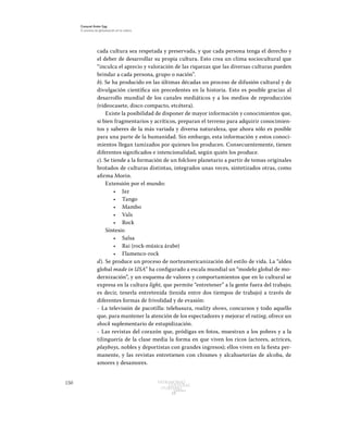 150 Patrimonio
Cultural
yturismo
CUADERNOS
13
Ezequiel Ander Egg
El proceso de globalización en la cultura
cada cultura sea respetada y preservada, y que cada persona tenga el derecho y
el deber de desarrollar su propia cultura. Esto crea un clima sociocultural que
“inculca el aprecio y valoración de las riquezas que las diversas culturas pueden
brindar a cada persona, grupo o nación”.
b). Se ha producido en las últimas décadas un proceso de difusión cultural y de
divulgación científica sin precedentes en la historia. Esto es posible gracias al
desarrollo mundial de los canales mediáticos y a los medios de reproducción
(videocasete, disco compacto, etcétera).
Existe la posibilidad de disponer de mayor información y conocimientos que,
si bien fragmentarios y acríticos, preparan el terreno para adquirir conocimien-
tos y saberes de la más variada y diversa naturaleza, que ahora sólo es posible
para una parte de la humanidad. Sin embargo, esta información y estos conoci-
mientos llegan tamizados por quienes los producen. Consecuentemente, tienen
diferentes significados e intencionalidad, según quién los produce.
c). Se tiende a la formación de un folclore planetario a partir de temas originales
brotados de culturas distintas, integrados unas veces, sintetizados otras, como
afirma Morin.	
Extensión por el mundo:
•	 Jaz
•	 Tango
•	 Mambo
•	 Vals
•	 Rock
Síntesis:
•	 Salsa
•	 Rai (rock-música árabe)
•	 Flamenco-rock
d). Se produce un proceso de norteamericanización del estilo de vida. La “aldea
global made in USA” ha configurado a escala mundial un “modelo global de mo-
dernización”, y un esquema de valores y comportamientos que en lo cultural se
expresa en la cultura light, que permite “entretener” a la gente fuera del trabajo;
es decir, tenerla entretenida (tenida entre dos tiempos de trabajo) a través de
diferentes formas de frivolidad y de evasión:
-	 La televisión de pacotilla: telebasura, reality shows, concursos y todo aquello
que, para mantener la atención de los espectadores y mejorar el rating, ofrece un
shock suplementario de estupidización.
-	 Las revistas del corazón que, pródigas en fotos, muestran a los pobres y a la
tilinguería de la clase media la forma en que viven los ricos (actores, actrices,
playboys, nobles y deportistas con grandes ingresos); ellos viven en la fiesta per-
manente, y las revistas entretienen con chismes y alcahueterías de alcoba, de
amores y desamores.
 