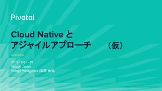 © Copyright 2019 Pivotal Software, Inc. All rights Reserved.
Cloud Native と
アジャイルアプローチ
2019 - Dec - 19
Pivotal Japan
Shinya Yanagihara (柳原 伸弥)
（仮）
 