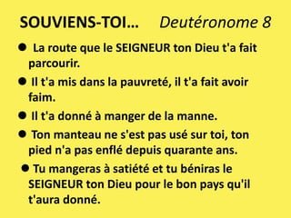 SOUVIENS-TOI… Deutéronome 8
 La route que le SEIGNEUR ton Dieu t'a fait
parcourir.
 Il t'a mis dans la pauvreté, il t'a fait avoir
faim.
 Il t'a donné à manger de la manne.
 Ton manteau ne s'est pas usé sur toi, ton
pied n'a pas enflé depuis quarante ans.
 Tu mangeras à satiété et tu béniras le
SEIGNEUR ton Dieu pour le bon pays qu'il
t'aura donné.
 