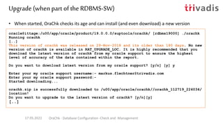 • When started, OraChk checks its age and can install (and even download) a new version
oracle@ittage:/u00/app/oracle/product/19.0.0.0/suptools/orachk/ [rdbms19000] ./orachk
Running orachk
[..]
This version of orachk was released on 29-Nov-2018 and its older than 180 days. No new
version of orachk is available in RAT_UPGRADE_LOC. It is highly recommended that you
download the latest version of orachk from my oracle support to ensure the highest
level of accuracy of the data contained within the report.
Do you want to download latest version from my oracle support? [y/n] [y] y
Enter your my oracle support username:- markus.flechtner@trivadis.com
Enter your my oracle support password:-
Started downloading...
orachk.zip is successfully downloaded to /u00/app/oracle/orachk//orachk_112719_224034/
location!
Do you want to upgrade to the latest version of orachk? [y/n][y]
[..]
Upgrade (when part of the RDBMS-SW)
17.05.2022 OraChk - Database Configuration -Check and -Management
 