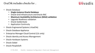 OraChk includes checks for ..
• Oracle Database
• Single-instance Oracle Database
• Oracle Grid Infrastructure and Oracle RAC
• Maximum Availability Architecture (MAA) validation
• Upgrade Readiness validation
• Oracle GoldenGate
• Application Continuity
• Oracle Engineered Systems (=ExaChk)
• Oracle Database Appliance
• Enterprise Manager Cloud Control (12c only)
• Oracle Identity and Access Management
• Oracle Hardware Systems
• Oracle Siebel
• Oracle PeopleSoft
17.05.2022 OraChk - Database Configuration -Check and -Management
 