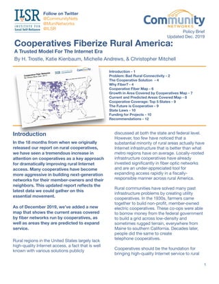 Introduction
In the 18 months from when we originally
released our report on rural cooperatives,
we have seen a tremendous increase in
attention on cooperatives as a key approach
for dramatically improving rural Internet
access. Many cooperatives have become
more aggressive in building next-generation
networks for their member-owners and their
neighbors. This updated report reﬂects the
latest data we could gather on this  
essential movement.
As of December 2019, we’ve added a new
map that shows the current areas covered
by ﬁber networks run by cooperatives, as
well as areas they are predicted to expand
service.
Rural regions in the United States largely lack
high-quality Internet access, a fact that is well
known with various solutions publicly 

discussed at both the state and federal level.
However, too few have noticed that a 

substantial minority of rural areas actually have
Internet infrastructure that is better than what
metro regions have on average. Locally-rooted
infrastructure cooperatives have already
invested signiﬁcantly in ﬁber optic networks
and are an under-appreciated tool for 

expanding access rapidly in a ﬁscally-
responsible manner across rural America.

Rural communities have solved many past
infrastructure problems by creating utility
cooperatives. In the 1930s, farmers came
together to build non-proﬁt, member-owned
electric cooperatives. These co-ops were able
to borrow money from the federal government
to build a grid across low-density and
sometimes rugged terrain, everywhere from
Maine to southern California. Decades later,
people did the same to create  
telephone cooperatives.

Cooperatives should be the foundation for
bringing high-quality Internet service to rural

1
Cooperatives Fiberize Rural America:

A Trusted Model For The Internet Era
By H. Trostle, Katie Kienbaum, Michelle Andrews, & Christopher Mitchell
Introduction - 1
Problem: Bad Rural Connectivity - 2
The Cooperative Solution - 4
Why Fiber? - 4
Cooperative Fiber Map - 6
Growth in Area Covered by Cooperatives Map - 7
Current and Predicted Areas Covered Map - 8
Cooperative Coverage: Top 5 States - 9
The Future is Cooperative - 9
State Laws - 10
Funding for Projects - 10
Recommendations - 12
Follow on Twitter 
@CommunityNets

@MuniNetworks

@ILSR
Policy Brief

Updated Dec. 2019
 