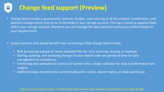 Change feed support (Preview)
• Change feed provides a guaranteed, ordered, durable, read-only log of all the creation, modification, and
deletion change events that occur to the blobs in your storage account. This log is stored as append blobs
within your storage account, therefore you can manage the data retention and access control based on
your requirements.
• Some scenarios that would benefit from consuming a blob change feed include:
• Bulk processing a group of newly uploaded files for virus scanning, resizing, or backups.
• Storing, auditing, and analyzing changes to your objects over any period of time for data
management or compliance.
• Combining data uploaded by various IoT sensors into a single collection for data transformation and
insights.
• Additional data movement by synchronizing with a cache, search engine, or data warehouse.
https://azure.microsoft.com/en-au/blog/change-feed-support-now-available-in-preview-for-azure-blob-storage/
 