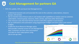 Cost Management for partners GA
• With this update, CSPs use Azure Cost Management to:
• Understand invoiced costs and associate the costs to the customer, subscriptions, resource
groups, and services.
• Get an intuitive view of Azure costs in cost analysis with capabilities to analyze costs by customer,
subscription, resource group, resource, meter, service, and many other dimensions.
• View resource costs that have Partner Earned Credit (PEC) applied in Cost Analysis.
• Set up notifications and automation using programmatic budgets and alerts when costs exceed
budgets.
• Enable the Azure Resource Manager policy
that provides customer access to Cost Management
data. Customers can then view consumption
cost data for their subscriptions using
pay-as-you-go rates.
https://azure.microsoft.com/en-au/blog/introducing-azure-cost-management-for-partners/
 