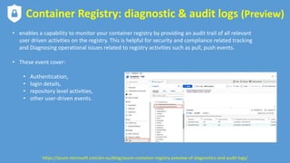 Container Registry: diagnostic & audit logs (Preview)
• enables a capability to monitor your container registry by providing an audit trail of all relevant
user driven activities on the registry. This is helpful for security and compliance related tracking
and Diagnosing operational issues related to registry activities such as pull, push events.
• These event cover:
• Authentication,
• login details,
• repository level activities,
• other user-driven events.
https://azure.microsoft.com/en-au/blog/azure-container-registry-preview-of-diagnostics-and-audit-logs/
 
