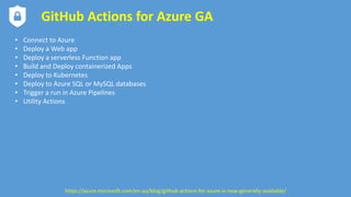 GitHub Actions for Azure GA
• Connect to Azure
• Deploy a Web app
• Deploy a serverless Function app
• Build and Deploy containerized Apps
• Deploy to Kubernetes
• Deploy to Azure SQL or MySQL databases
• Trigger a run in Azure Pipelines
• Utility Actions
https://azure.microsoft.com/en-au/blog/github-actions-for-azure-is-now-generally-available/
 