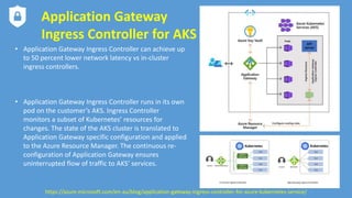Application Gateway
Ingress Controller for AKS
• Application Gateway Ingress Controller can achieve up
to 50 percent lower network latency vs in-cluster
ingress controllers.
• Application Gateway Ingress Controller runs in its own
pod on the customer’s AKS. Ingress Controller
monitors a subset of Kubernetes’ resources for
changes. The state of the AKS cluster is translated to
Application Gateway specific configuration and applied
to the Azure Resource Manager. The continuous re-
configuration of Application Gateway ensures
uninterrupted flow of traffic to AKS’ services.
https://azure.microsoft.com/en-au/blog/application-gateway-ingress-controller-for-azure-kubernetes-service/
 