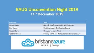 BAUG Unconvention Night 2019
Presenter Topic
Jernev Kavka Quick & Easy Testing of APIs with Postman
Dan Toomey Update on Azure Certification Exams
Gayatri Guru Overview of Azure Alerts
Todd Whitehead Building a Web Site Without a Web Server on Azure
11th December 2019
 