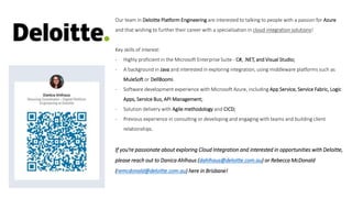 Our team in Deloitte Platform Engineering are interested to talking to people with a passion for Azure
and that wishing to further their career with a specialisation in cloud integration solutions!
Key skills of interest:
- Highly proficient in the Microsoft Enterprise Suite - C#, .NET, and Visual Studio;
- A background in Java and interested in exploring integration, using middleware platforms such as
MuleSoft or DellBoomi.
- Software development experience with Microsoft Azure, including App Service, Service Fabric, Logic
Apps, Service Bus, API Management;
- Solution delivery with Agile methodology and CICD;
- Previous experience in consulting or developing and engaging with teams and building client
relationships.
If you’re passionate about exploring Cloud Integration and interested in opportunities with Deloitte,
please reach out to Danica Ahlhaus (dahlhaus@deloitte.com.au) or Rebecca McDonald
(remcdonald@deloitte.com.au) here in Brisbane!
 