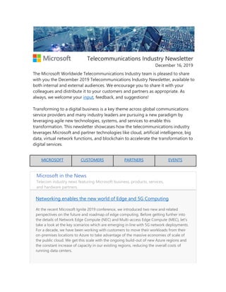 Telecommunications Industry Newsletter
December 16, 2019
The Microsoft Worldwide Telecommunications Industry team is pleased to share
with you the December 2019 Telecommunications Industry Newsletter, available to
both internal and external audiences. We encourage you to share it with your
colleagues and distribute it to your customers and partners as appropriate. As
always, we welcome your input, feedback, and suggestions!
Transforming to a digital business is a key theme across global communications
service providers and many industry leaders are pursuing a new paradigm by
leveraging agile new technologies, systems, and services to enable this
transformation. This newsletter showcases how the telecommunications industry
leverages Microsoft and partner technologies like cloud, artificial intelligence, big
data, virtual network functions, and blockchain to accelerate the transformation to
digital services.
MICROSOFT CUSTOMERS PARTNERS EVENTS
Microsoft in the News
Telecom industry news featuring Microsoft business, products, services,
and hardware partners.
Networking enables the new world of Edge and 5G Computing
At the recent Microsoft Ignite 2019 conference, we introduced two new and related
perspectives on the future and roadmap of edge computing. Before getting further into
the details of Network Edge Compute (NEC) and Multi-access Edge Compute (MEC), let’s
take a look at the key scenarios which are emerging in line with 5G network deployments.
For a decade, we have been working with customers to move their workloads from their
on-premises locations to Azure to take advantage of the massive economies of scale of
the public cloud. We get this scale with the ongoing build-out of new Azure regions and
the constant increase of capacity in our existing regions, reducing the overall costs of
running data centers.
 