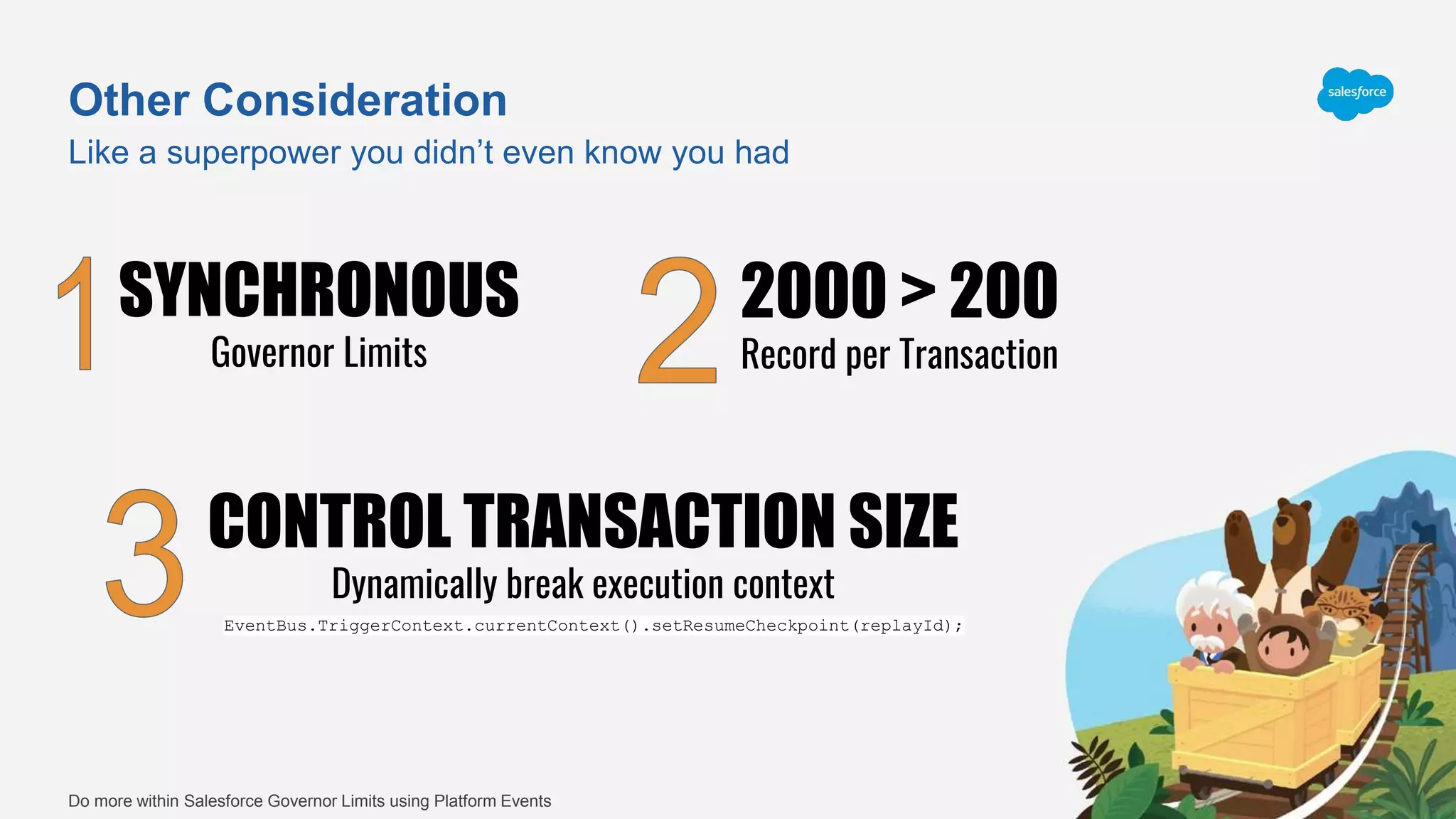 Other Consideration
Like a superpower you didn’t even know you had
Do more within Salesforce Governor Limits using Platform Events
SYNCHRONOUS
Governor Limits
2000 > 200
Record per Transaction
CONTROL TRANSACTION SIZE
Dynamically break execution context
EventBus.TriggerContext.currentContext().setResumeCheckpoint(replayId);
 