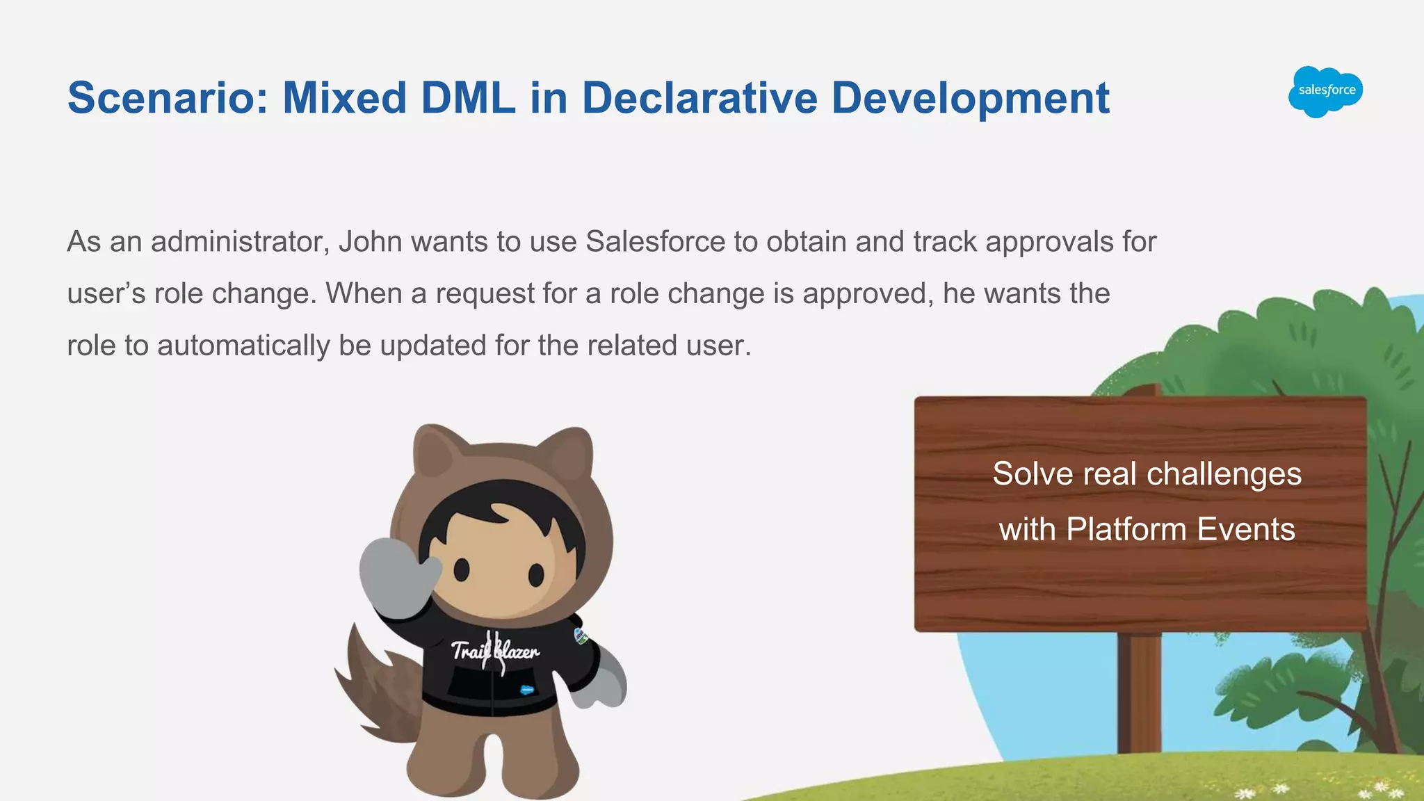 Scenario: Mixed DML in Declarative Development
As an administrator, John wants to use Salesforce to obtain and track approvals for
user’s role change. When a request for a role change is approved, he wants the
role to automatically be updated for the related user.
Solve real challenges
with Platform Events
 