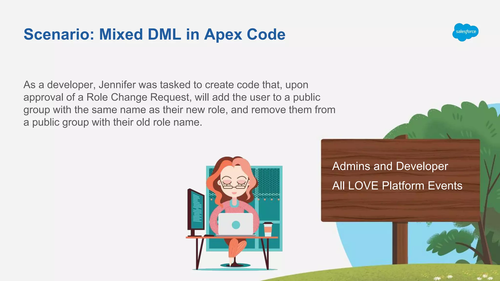 Scenario: Mixed DML in Apex Code
As a developer, Jennifer was tasked to create code that, upon
approval of a Role Change Request, will add the user to a public
group with the same name as their new role, and remove them from
a public group with their old role name.
Admins and Developer
All LOVE Platform Events
 