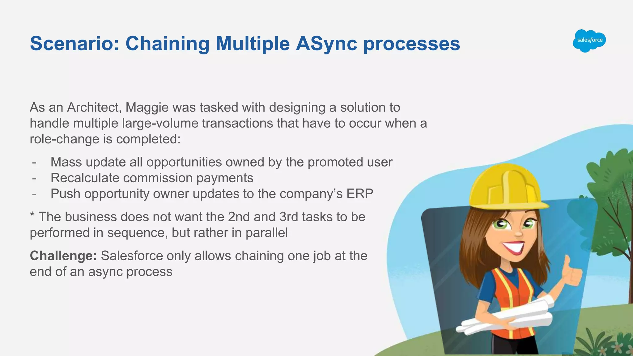 Scenario: Chaining Multiple ASync processes
As an Architect, Maggie was tasked with designing a solution to
handle multiple large-volume transactions that have to occur when a
role-change is completed:
- Mass update all opportunities owned by the promoted user
- Recalculate commission payments
- Push opportunity owner updates to the company’s ERP
* The business does not want the 2nd and 3rd tasks to be
performed in sequence, but rather in parallel
Challenge: Salesforce only allows chaining one job at the
end of an async process
 