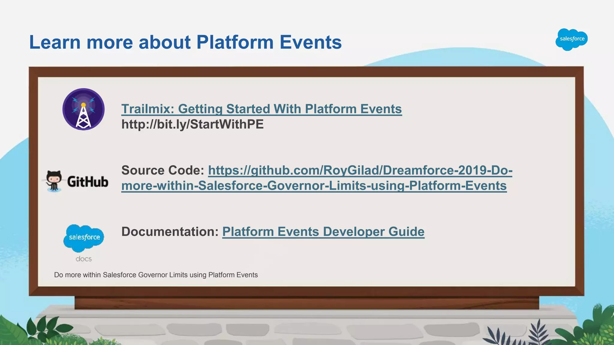 Trailmix: Getting Started With Platform Events
http://bit.ly/StartWithPE
Source Code: https://github.com/RoyGilad/Dreamforce-2019-Do-
more-within-Salesforce-Governor-Limits-using-Platform-Events
Documentation: Platform Events Developer Guide
Do more within Salesforce Governor Limits using Platform Events
Learn more about Platform Events
 