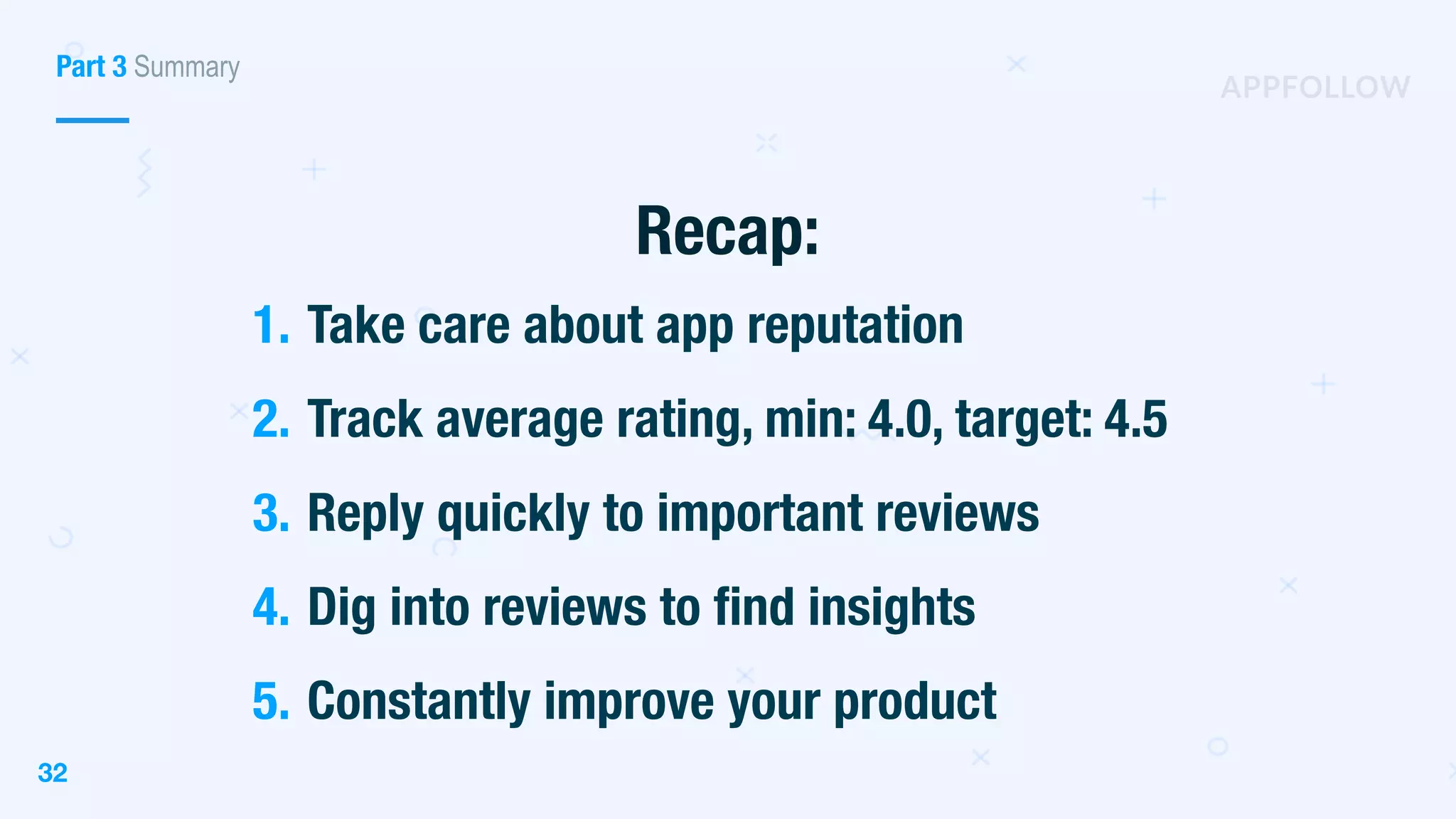 32
Recap:
1. Take care about app reputation
2. Track average rating, min: 4.0, target: 4.5
3. Reply quickly to important reviews
4. Dig into reviews to find insights
5. Constantly improve your product
Part 3 Summary
 
