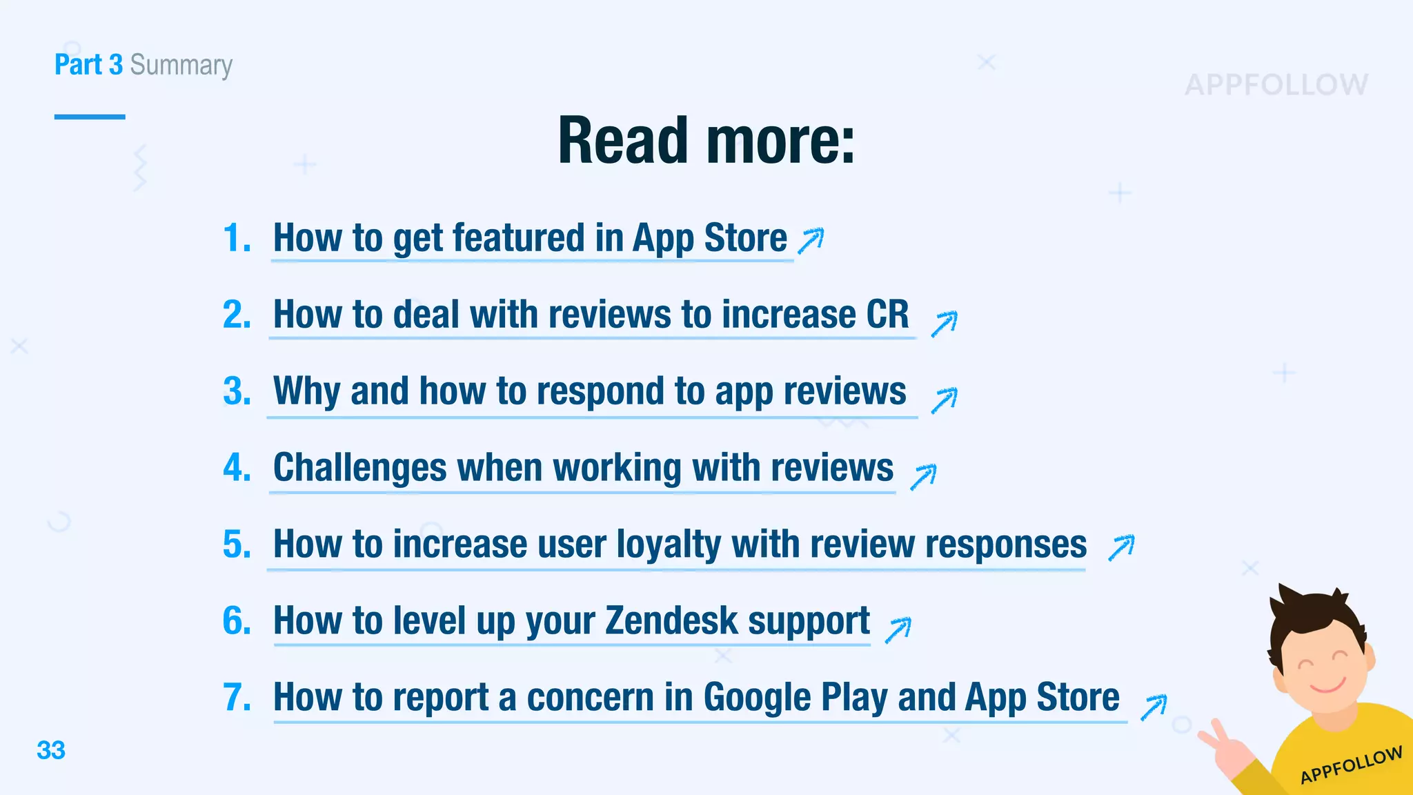 33
Read more:
Part 3 Summary
1. How to get featured in App Store
2. How to deal with reviews to increase CR
3. Why and how to respond to app reviews
4. Challenges when working with reviews
5. How to increase user loyalty with review responses
6. How to level up your Zendesk support
7. How to report a concern in Google Play and App Store
 