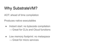 Why SubstrateVM?
AOT: ahead of time compilation
Produces native executables
● Instant start: no bytecode compilation
→ Great for CLIs and Cloud functions
● Low memory footprint: no metaspace
→ Great for micro services
 