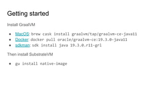 Getting started
Install GraalVM
● MacOS: brew cask install graalvm/tap/graalvm-ce-java11
● Docker: docker pull oracle/graalvm-ce:19.3.0-java11
● sdkman: sdk install java 19.3.0.r11-grl
Then install SubstrateVM
● gu install native-image
 