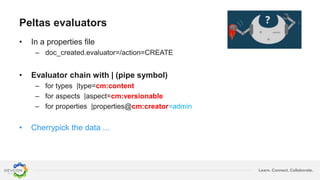 Learn. Connect. Collaborate.
Peltas evaluators
• In a properties file
– doc_created.evaluator=/action=CREATE
• Evaluator chain with | (pipe symbol)
– for types |type=cm:content
– for aspects |aspect=cm:versionable
– for properties |properties@cm:creator=admin
• Cherrypick the data ...
 