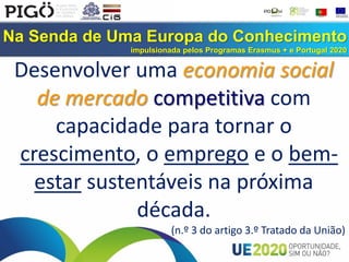 Na Senda de Uma Europa do Conhecimento
impulsionada pelos Programas Erasmus + e Portugal 2020
Desenvolver uma economia social
de mercado competitiva com
capacidade para tornar o
crescimento, o emprego e o bem-
estar sustentáveis na próxima
década.
(n.º 3 do artigo 3.º Tratado da União)
 