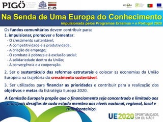 Na Senda de Uma Europa do Conhecimento
impulsionada pelos Programas Erasmus + e Portugal 2020
Os fundos comunitários devem contribuir para:
1. impulsionar, promover e fomentar:
- O crescimento sustentável;
- A competitividade e a produtividade;
- A criação de emprego;
- O combate à pobreza e à exclusão social;
- A solidariedade dentro da União;
- A convergência e a cooperação.
2. Ser o sustentáculo das reformas estruturais e colocar as economias da União
Europeia na trajetória do crescimento sustentável.
3. Ser utilizados para financiar as prioridades e contribuir para a realização dos
objetivos e metas da Estratégia Europa 2020.
A Comissão Europeia propõe que o financiamento seja concentrado e limitado aos
principais desafios de cada estado membro aos níveis nacional, regional, local e
transfronteiriço.
 