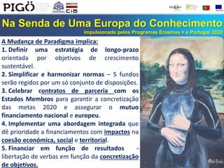 Na Senda de Uma Europa do Conhecimento
impulsionada pelos Programas Erasmus + e Portugal 2020
A Mudança de Paradigma implica:
1. Definir uma estratégia de longo-prazo
orientada por objetivos de crescimento
sustentável.
2. Simplificar e harmonizar normas – 5 fundos
serão regidos por um só conjunto de disposições.
3. Celebrar contratos de parceria com os
Estados Membros para garantir a concretização
das metas 2020 e assegurar o mutuo
financiamento nacional e europeu.
4. Implementar uma abordagem integrada que
dê prioridade a financiamentos com impactos na
coesão económica, social e territorial.
5. Financiar em função de resultados -
libertação de verbas em função da concretização
de objetivos.
 