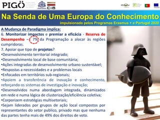 Na Senda de Uma Europa do Conhecimento
impulsionada pelos Programas Erasmus + e Portugal 2020
A Mudança de Paradigma implica:
6. Monitorizar impactos e premiar a eficácia - Reserva de
Desempenho – 7% da Programação a alocar às regiões
cumpridoras.
7. Apoiar que tipo de projetos?
•Desenvolvimento territorial integrado;
•Desenvolvimento local de base comunitária;
•Ações integradas de desenvolvimento urbano sustentável;
•Respostas a necessidades e a problemas locais
•Enfocados em territórios sub-regionais;
•Apoiem a transferência de inovação e conhecimento,
reforçando os sistemas de investigação e inovação;
•Desenvolvidos numa abordagem integrada, dinamizados
em rede e numa lógica de clusterização/eficiência coletiva;
•Corporizem estratégias multisetoriais;
•Sejam liderados por grupos de ação local compostos por
representantes do setor publico, privado mas que nenhuma
das partes tenha mais de 49% dos direitos de voto.
 
