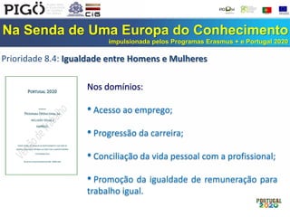 Na Senda de Uma Europa do Conhecimento
impulsionada pelos Programas Erasmus + e Portugal 2020
Prioridade 8.4: Igualdade entre Homens e Mulheres
Nos domínios:
• Acesso ao emprego;
• Progressão da carreira;
• Conciliação da vida pessoal com a profissional;
• Promoção da igualdade de remuneração para
trabalho igual.
 